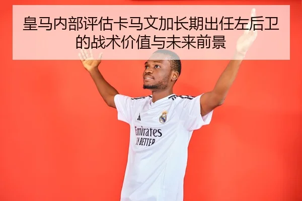 皇马内部评估卡马文加长期出任左后卫的战术价值与未来前景