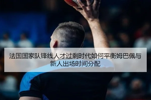 法国国家队锋线人才过剩时代如何平衡姆巴佩与新人出场时间分配
