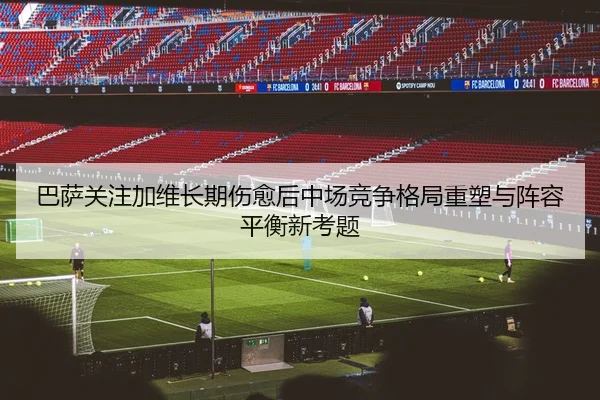 巴萨关注加维长期伤愈后中场竞争格局重塑与阵容平衡新考题