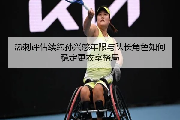 热刺评估续约孙兴慜年限与队长角色如何稳定更衣室格局