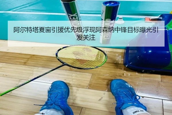 阿尔特塔夏窗引援优先级浮现阿森纳中锋目标曝光引发关注