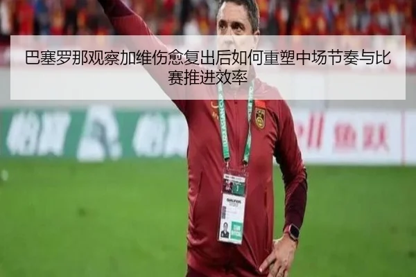 巴塞罗那观察加维伤愈复出后如何重塑中场节奏与比赛推进效率