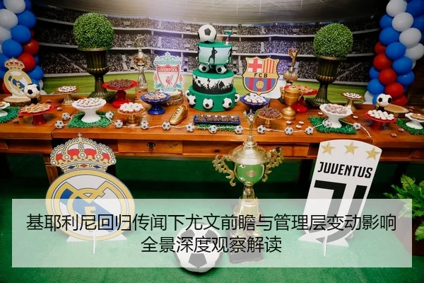 基耶利尼回归传闻下尤文前瞻与管理层变动影响全景深度观察解读