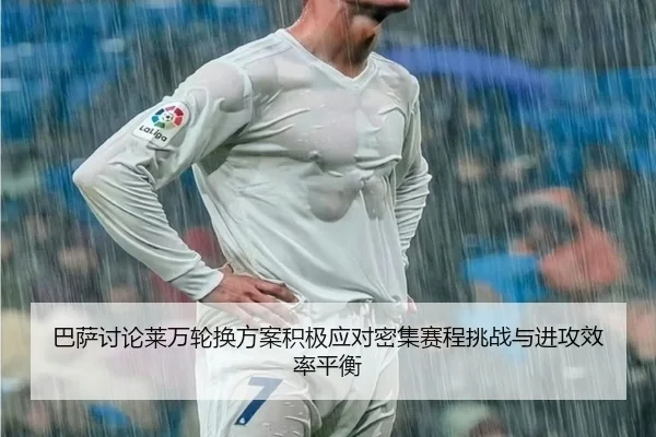 巴萨讨论莱万轮换方案积极应对密集赛程挑战与进攻效率平衡