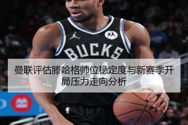 曼联评估滕哈格帅位稳定度与新赛季开局压力走向分析