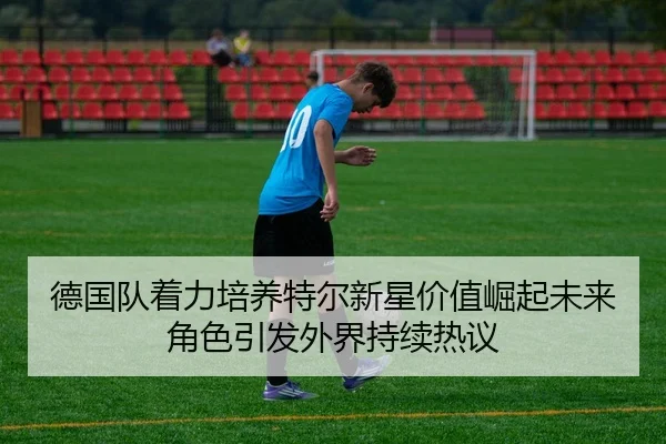 德国队着力培养特尔新星价值崛起未来角色引发外界持续热议