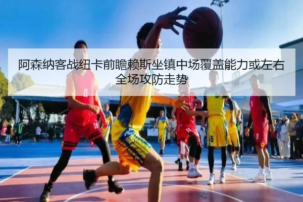 阿森纳客战纽卡前瞻赖斯坐镇中场覆盖能力或左右全场攻防走势
